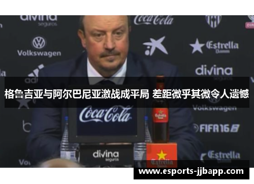 格鲁吉亚与阿尔巴尼亚激战成平局 差距微乎其微令人遗憾