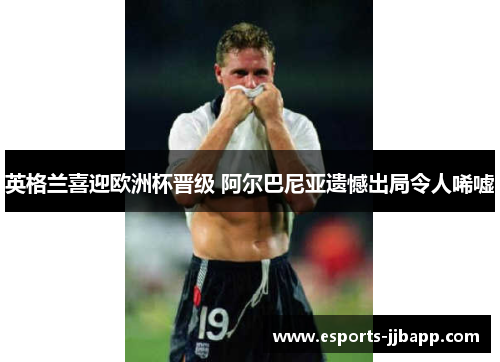 英格兰喜迎欧洲杯晋级 阿尔巴尼亚遗憾出局令人唏嘘