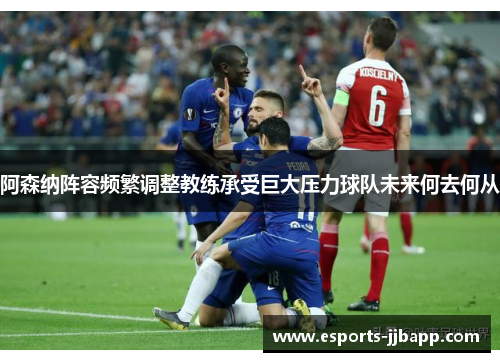 阿森纳阵容频繁调整教练承受巨大压力球队未来何去何从