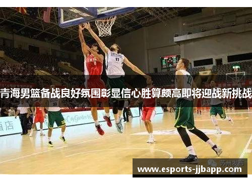 青海男篮备战良好氛围彰显信心胜算颇高即将迎战新挑战