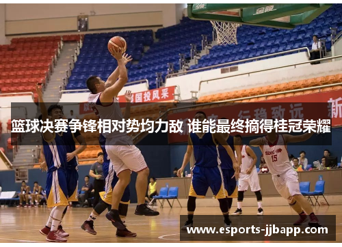 篮球决赛争锋相对势均力敌 谁能最终摘得桂冠荣耀