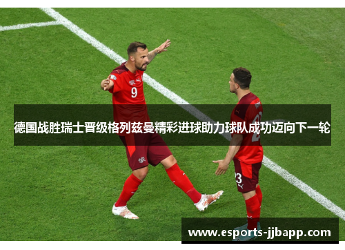 德国战胜瑞士晋级格列兹曼精彩进球助力球队成功迈向下一轮
