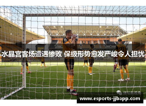 水晶宫客场遭遇惨败 保级形势愈发严峻令人担忧
